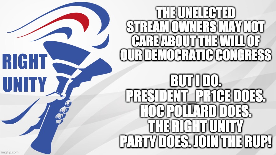 Don't listen to the narcissistic stream owners. Listen to the will of the people! Do you hear the people sing? | THE UNELECTED STREAM OWNERS MAY NOT CARE ABOUT THE WILL OF OUR DEMOCRATIC CONGRESS; BUT I DO. PRESIDENT_PR1CE DOES. HOC POLLARD DOES. THE RIGHT UNITY PARTY DOES. JOIN THE RUP! | image tagged in just,an,early,campaign,ad | made w/ Imgflip meme maker