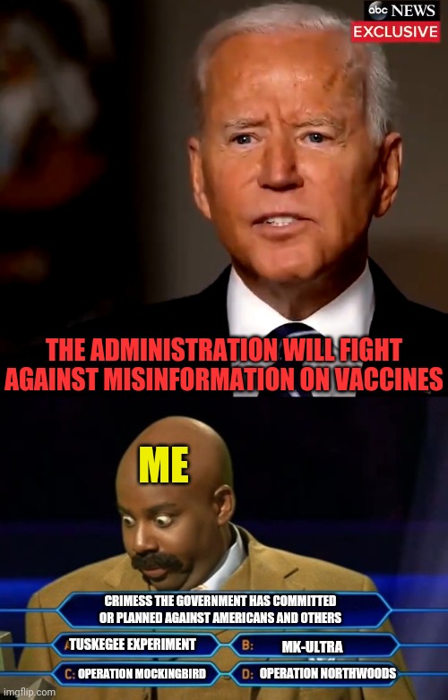 Trust the Government | THE ADMINISTRATION WILL FIGHT AGAINST MISINFORMATION ON VACCINES; ME; CRIMESS THE GOVERNMENT HAS COMMITTED OR PLANNED AGAINST AMERICANS AND OTHERS; MK-ULTRA; TUSKEGEE EXPERIMENT; OPERATION MOCKINGBIRD; OPERATION NORTHWOODS | image tagged in who wants to be a millionaire,vaccines,china virus,government corruption,joe biden | made w/ Imgflip meme maker