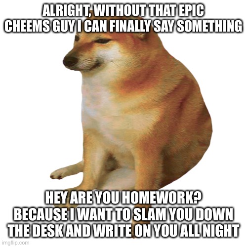 cheems | ALRIGHT, WITHOUT THAT EPIC CHEEMS GUY I CAN FINALLY SAY SOMETHING; HEY ARE YOU HOMEWORK? BECAUSE I WANT TO SLAM YOU DOWN THE DESK AND WRITE ON YOU ALL NIGHT | image tagged in cheems | made w/ Imgflip meme maker