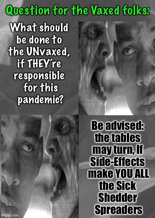 Zombies, among us? | Question for the Vaxed folks:; What should 
be done to 
the UNvaxed, 
if THEY’re 
responsible 
for this
pandemic? Be advised: 
the tables 
may turn, If 
Side-Effects 
make YOU ALL
the Sick 
Shedder 
Spreaders | image tagged in memes,vaccination,plan demic,power money control,scam demic,dems are marxists and hate america | made w/ Imgflip meme maker