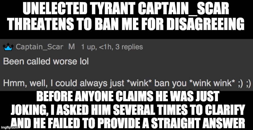 imgflip.com/i/5nxov6?nerp=1632363948#com14457387 | UNELECTED TYRANT CAPTAIN_SCAR THREATENS TO BAN ME FOR DISAGREEING; BEFORE ANYONE CLAIMS HE WAS JUST JOKING, I ASKED HIM SEVERAL TIMES TO CLARIFY AND HE FAILED TO PROVIDE A STRAIGHT ANSWER | image tagged in tyranny,dictator,exposed | made w/ Imgflip meme maker