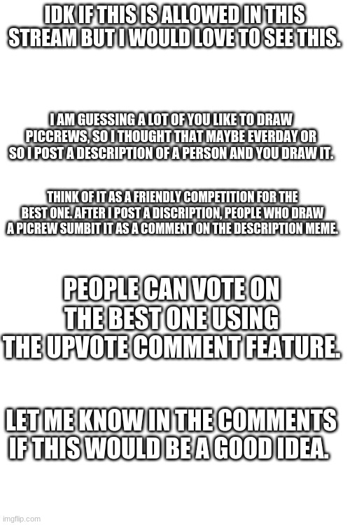 This is just a fun idea i had. | IDK IF THIS IS ALLOWED IN THIS STREAM BUT I WOULD LOVE TO SEE THIS. I AM GUESSING A LOT OF YOU LIKE TO DRAW PICCREWS, SO I THOUGHT THAT MAYBE EVERDAY OR SO I POST A DESCRIPTION OF A PERSON AND YOU DRAW IT. THINK OF IT AS A FRIENDLY COMPETITION FOR THE BEST ONE. AFTER I POST A DISCRIPTION, PEOPLE WHO DRAW A PICREW SUMBIT IT AS A COMMENT ON THE DESCRIPTION MEME. PEOPLE CAN VOTE ON THE BEST ONE USING THE UPVOTE COMMENT FEATURE. LET ME KNOW IN THE COMMENTS IF THIS WOULD BE A GOOD IDEA. | image tagged in blank white template | made w/ Imgflip meme maker