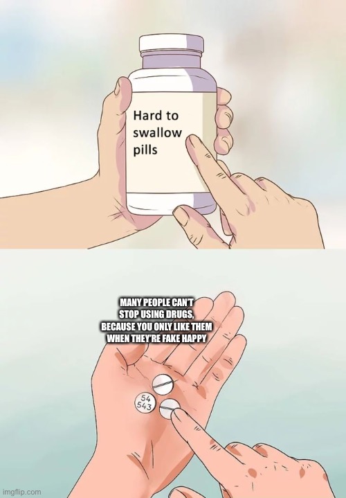 Some people take drugs because of you | MANY PEOPLE CAN’T STOP USING DRUGS, BECAUSE YOU ONLY LIKE THEM WHEN THEY’RE FAKE HAPPY | image tagged in memes,hard to swallow pills | made w/ Imgflip meme maker