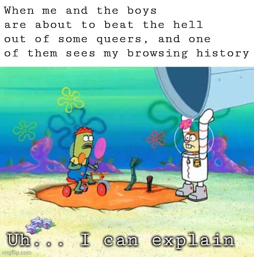 Should I start running now? | When me and the boys are about to beat the hell out of some queers, and one of them sees my browsing history; Uh... I can explain | image tagged in offensive,dark humor,lgbt,lgbtq | made w/ Imgflip meme maker