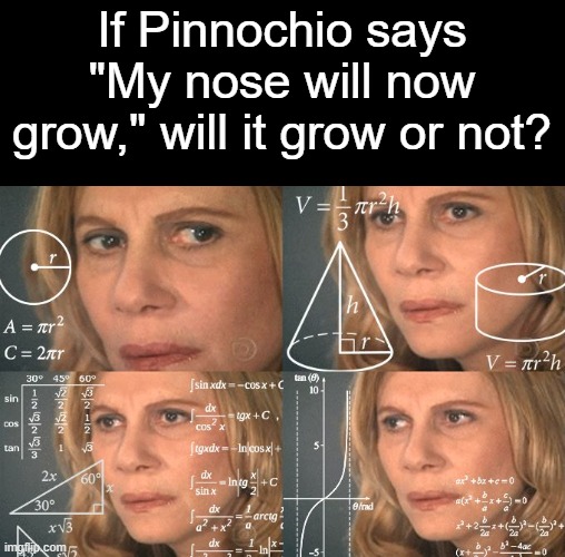HMMMMMMMMM | If Pinnochio says "My nose will now grow," will it grow or not? | image tagged in calculating meme,memes,shower thoughts,deep thoughts,hmmm | made w/ Imgflip meme maker