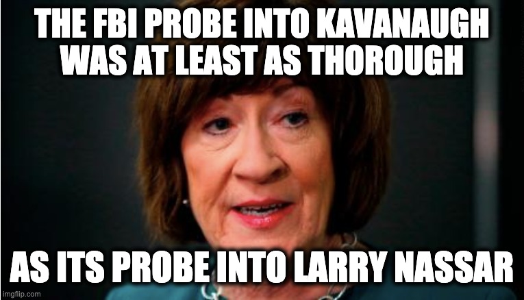 THE FBI PROBE INTO KAVANAUGH
WAS AT LEAST AS THOROUGH; AS ITS PROBE INTO LARRY NASSAR | image tagged in memes,susan collins,brett kavanaugh,scotus,larry nassar,catholic church | made w/ Imgflip meme maker