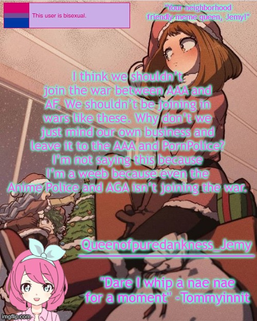 Jemy temp #19 | I think we shouldn’t join the war between AAA and AF. We shouldn’t be joining in wars like these. Why don’t we just mind our own business and leave it to the AAA and PornPolice? I’m not saying this because I’m a weeb because even the Anime Police and AGA isn’t joining the war. | image tagged in jemy temp 19 | made w/ Imgflip meme maker