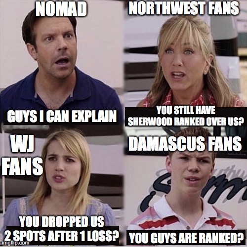 You guys are getting paid template | NOMAD; NORTHWEST FANS; YOU STILL HAVE SHERWOOD RANKED OVER US? GUYS I CAN EXPLAIN; DAMASCUS FANS; WJ FANS; YOU DROPPED US 2 SPOTS AFTER 1 LOSS? YOU GUYS ARE RANKED? | image tagged in you guys are getting paid template | made w/ Imgflip meme maker