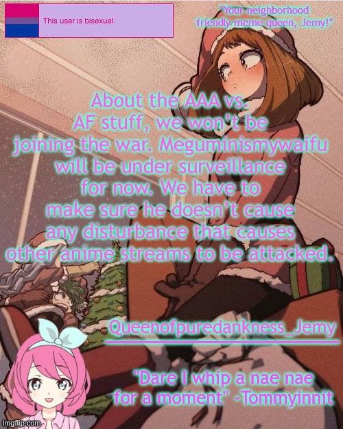Jemy temp #19 | About the AAA vs. AF stuff, we won’t be joining the war. Meguminismywaifu will be under surveillance for now. We have to make sure he doesn’t cause any disturbance that causes other anime streams to be attacked. | image tagged in jemy temp 19 | made w/ Imgflip meme maker