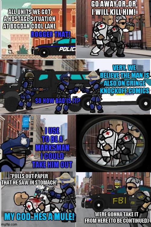 officer jenkins part 9 (SFH comics spinoff series) | GO AWAY OR..OR I WILL KILL HIM! ALL UNITS WE GOT A HOSTAGE SITUATION AT BOGDAN COOL LANE; ROGGER THAT! VERY, WE BELIEVE THE MAN IS ALSO ON CRINGE KNOCKOFF COMICS; SO HOW BAD IS IT? I USE TO BE A MARKSMAN I COULD TAKE HIM OUT; *PULLS OUT PAPER THAT HE SAW IN STOMACH*; MY GOD..HES A MULE! WERE GONNA TAKE IT FROM HERE (TO BE CONTINUED) | image tagged in blank comic panel 2x4 | made w/ Imgflip meme maker