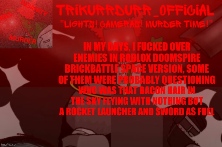 Lmao it was fun traveling to the bottom of their bases, I got rid of the checkpoints to make sure they wouldn't spawn down there | IN MY DAYS, I FUСKED OVER ENEMIES IN ROBLOX DOOMSPIRE BRICKBATTLE SPACE VERSION, SOME OF THEM WERE PROBABLY QUESTIONING; WHO WAS THAT BACON HAIR IN THE SKY FLYING WITH NOTHING BUT A ROCKET LAUNCHER AND SWORD AS FUEL | image tagged in trikurrdurr_official project nexus 2 template | made w/ Imgflip meme maker