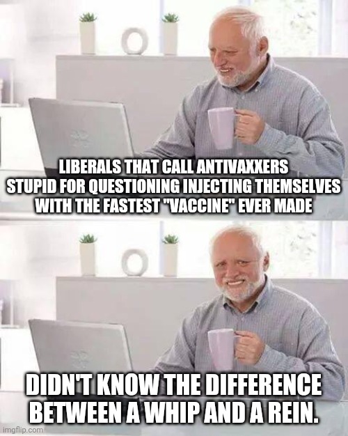 Liberal logic | LIBERALS THAT CALL ANTIVAXXERS STUPID FOR QUESTIONING INJECTING THEMSELVES WITH THE FASTEST "VACCINE" EVER MADE; DIDN'T KNOW THE DIFFERENCE BETWEEN A WHIP AND A REIN. | image tagged in memes,hide the pain harold,liberals,democrats,vaccine,dumb | made w/ Imgflip meme maker