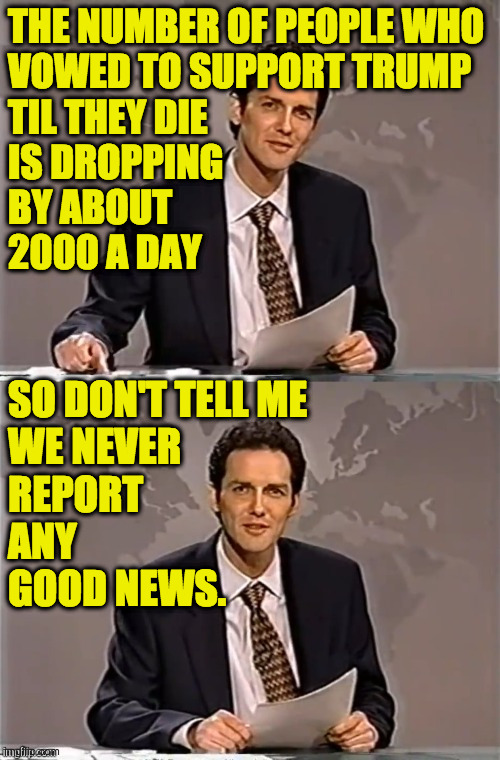 Always look on the bright side of life. | THE NUMBER OF PEOPLE WHO
VOWED TO SUPPORT TRUMP
TIL THEY DIE
IS DROPPING
BY ABOUT
2000 A DAY; SO DON'T TELL ME
WE NEVER
REPORT
ANY
GOOD NEWS. | image tagged in weekend update with norm,memes,trump supporters,on a lighter note | made w/ Imgflip meme maker