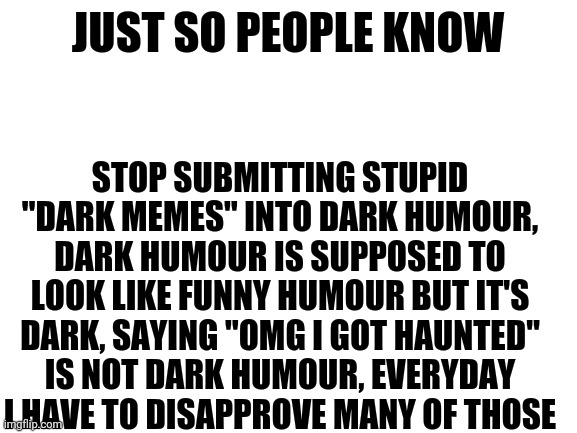 . | JUST SO PEOPLE KNOW; STOP SUBMITTING STUPID "DARK MEMES" INTO DARK HUMOUR, DARK HUMOUR IS SUPPOSED TO LOOK LIKE FUNNY HUMOUR BUT IT'S DARK, SAYING "OMG I GOT HAUNTED" IS NOT DARK HUMOUR, EVERYDAY I HAVE TO DISAPPROVE MANY OF THOSE | image tagged in blank white template | made w/ Imgflip meme maker