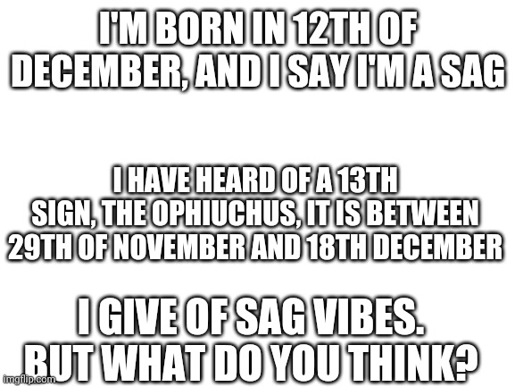 I am confused rn | I'M BORN IN 12TH OF DECEMBER, AND I SAY I'M A SAG; I HAVE HEARD OF A 13TH SIGN, THE OPHIUCHUS, IT IS BETWEEN 29TH OF NOVEMBER AND 18TH DECEMBER; I GIVE OF SAG VIBES. BUT WHAT DO YOU THINK? | image tagged in blank white template | made w/ Imgflip meme maker