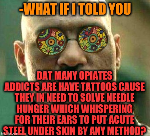 -Art on skin. | -WHAT IF I TOLD YOU; DAT MANY OPIATES ADDICTS ARE HAVE TATTOOS CAUSE THEY IN NEED TO SOLVE NEEDLE HUNGER WHICH WHISPERING FOR THEIR EARS TO PUT ACUTE STEEL UNDER SKIN BY ANY METHOD? | image tagged in acid kicks in morpheus,bad tattoos,theneedledrop,heroin,don't do drugs,hunger games | made w/ Imgflip meme maker