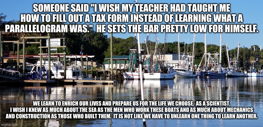 Education | SOMEONE SAID "I WISH MY TEACHER HAD TAUGHT ME HOW TO FILL OUT A TAX FORM INSTEAD OF LEARNING WHAT A PARALLELOGRAM WAS."  HE SETS THE BAR PRETTY LOW FOR HIMSELF. WE LEARN TO ENRICH OUR LIVES AND PREPARE US FOR THE LIFE WE CHOOSE.  AS A SCIENTIST, I WISH I KNEW AS MUCH ABOUT THE SEA AS THE MEN WHO WORK THESE BOATS AND AS MUCH ABOUT MECHANICS AND CONSTRUCTION AS THOSE WHO BUILT THEM.  IT IS NOT LIKE WE HAVE TO UNLEARN ONE THING TO LEARN ANOTHER. | image tagged in memes | made w/ Imgflip meme maker