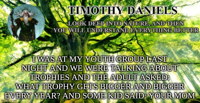 nature template | I WAS AT MY YOUTH GROUP LAST NIGHT AND WE WERE TALKING ABOUT TROPHIES AND THE ADULT ASKED: WHAT TROPHY GETS BIGGER AND BIGGER EVERY YEAR? AND SOME KID SAID: YOUR MOM | image tagged in nature template | made w/ Imgflip meme maker