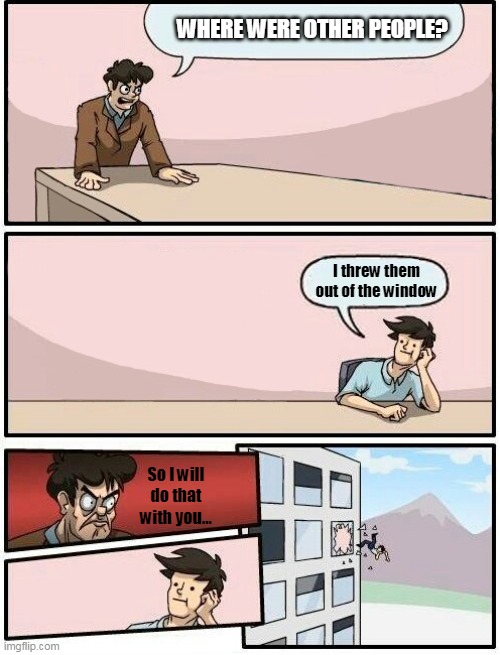 Boardroom Meeting Suggestion Day off | WHERE WERE OTHER PEOPLE? I threw them out of the window; So I will do that with you... | image tagged in memes,boardroom meeting suggestion day off | made w/ Imgflip meme maker