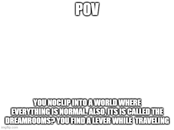 Blank White Template | POV; YOU NOCLIP INTO A WORLD WHERE EVERYTHING IS NORMAL. ALSO, ITS IS CALLED THE DREAMROOMS? YOU FIND A LEVER WHILE  TRAVELING | image tagged in blank white template | made w/ Imgflip meme maker