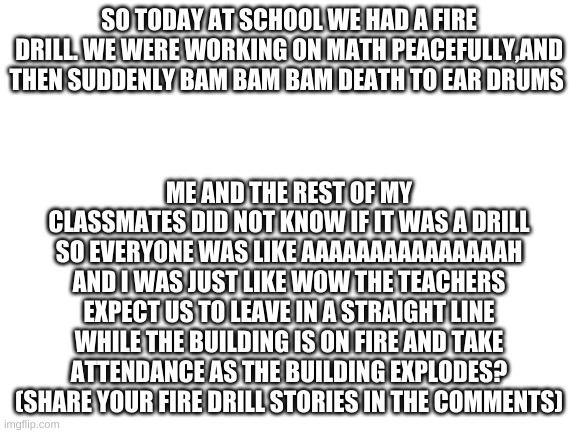 fire drill | SO TODAY AT SCHOOL WE HAD A FIRE DRILL. WE WERE WORKING ON MATH PEACEFULLY,AND THEN SUDDENLY BAM BAM BAM DEATH TO EAR DRUMS; ME AND THE REST OF MY CLASSMATES DID NOT KNOW IF IT WAS A DRILL SO EVERYONE WAS LIKE AAAAAAAAAAAAAAAH AND I WAS JUST LIKE WOW THE TEACHERS EXPECT US TO LEAVE IN A STRAIGHT LINE WHILE THE BUILDING IS ON FIRE AND TAKE ATTENDANCE AS THE BUILDING EXPLODES? (SHARE YOUR FIRE DRILL STORIES IN THE COMMENTS) | image tagged in blank white template | made w/ Imgflip meme maker