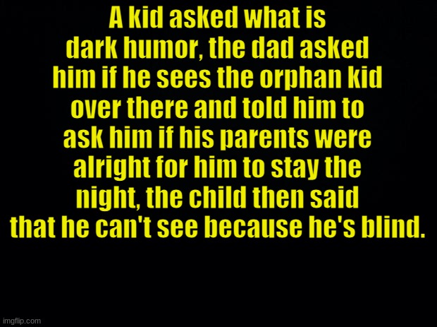 Black background | A kid asked what is dark humor, the dad asked him if he sees the orphan kid over there and told him to ask him if his parents were alright f | image tagged in black background | made w/ Imgflip meme maker