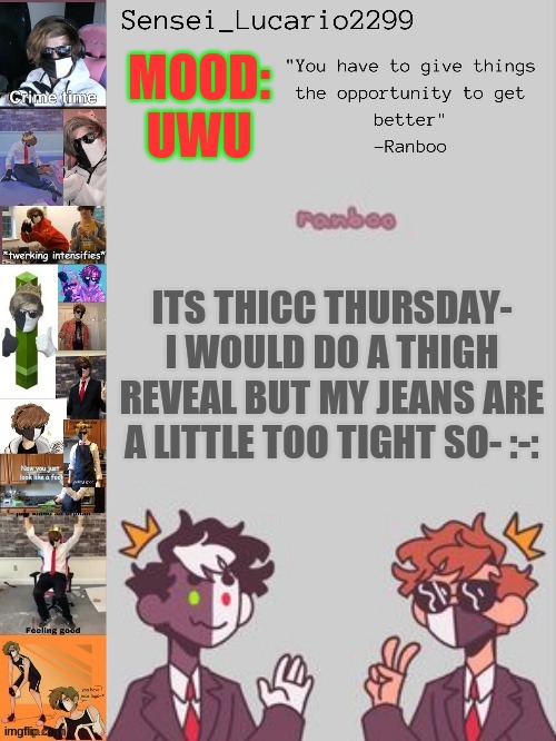 I know not enough people updooted but I'm still celebrating Thicc Thursday today | MOOD:
UWU; ITS THICC THURSDAY- I WOULD DO A THIGH REVEAL BUT MY JEANS ARE A LITTLE TOO TIGHT SO- :-: | image tagged in ranboo temp thanks nro | made w/ Imgflip meme maker