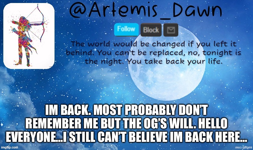 I’m back…. | IM BACK. MOST PROBABLY DON’T REMEMBER ME BUT THE OG’S WILL. HELLO EVERYONE…I STILL CAN’T BELIEVE IM BACK HERE… | image tagged in artemis dawn's template | made w/ Imgflip meme maker