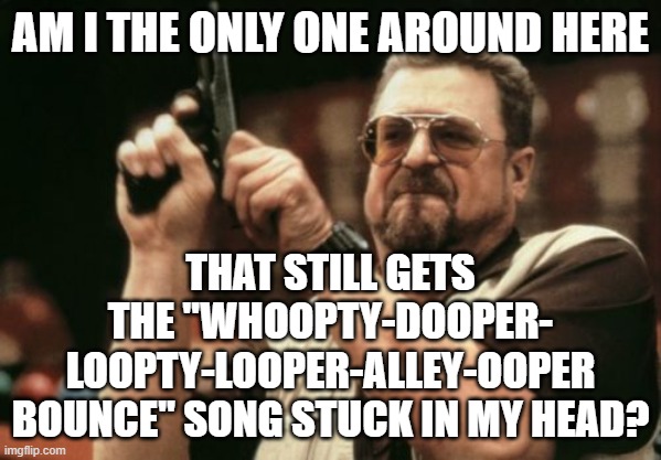 Seriously, it's a bop. | THAT STILL GETS THE "WHOOPTY-DOOPER-
LOOPTY-LOOPER-ALLEY-OOPER BOUNCE" SONG STUCK IN MY HEAD? AM I THE ONLY ONE AROUND HERE | image tagged in memes,am i the only one around here | made w/ Imgflip meme maker