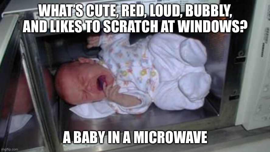 this is not okie dokie | WHAT’S CUTE, RED, LOUD, BUBBLY, AND LIKES TO SCRATCH AT WINDOWS? A BABY IN A MICROWAVE | image tagged in funny,dark humor,baby,microwave | made w/ Imgflip meme maker
