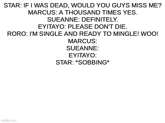 Blank White Template | STAR: IF I WAS DEAD, WOULD YOU GUYS MISS ME?
MARCUS: A THOUSAND TIMES YES.
SUEANNE: DEFINITELY.
EYITAYO: PLEASE DON'T DIE.
RORO: I'M SINGLE AND READY TO MINGLE! WOO!
MARCUS:
SUEANNE:
EYITAYO:
STAR: *SOBBING* | image tagged in blank white template | made w/ Imgflip meme maker