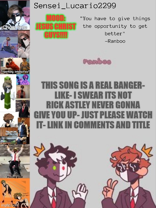 https://www.youtube.com/watch?v=rx6w3j7cWa0 | MOOD:
JESUS CHRIST GUYS!!!! THIS SONG IS A REAL BANGER-
LIKE- I SWEAR ITS NOT RICK ASTLEY NEVER GONNA GIVE YOU UP- JUST PLEASE WATCH IT- LINK IN COMMENTS AND TITLE | image tagged in ranboo temp thanks nro | made w/ Imgflip meme maker