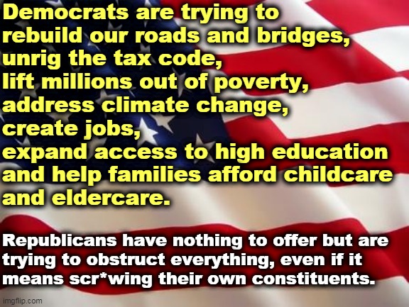 Your life is better under Democratic programs. | Democrats are trying to 
rebuild our roads and bridges, 
unrig the tax code, 
lift millions out of poverty, 
address climate change, 
create jobs, 
expand access to high education 
and help families afford childcare 
and eldercare. Republicans have nothing to offer but are 

trying to obstruct everything, even if it 
means scr*wing their own constituents. | image tagged in american flag,democrats,better,republicans,obstruction | made w/ Imgflip meme maker