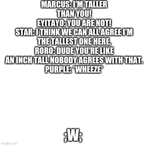 PURPLE YoU'RE ShORtEr- | MARCUS: I'M TALLER THAN YOU!
EYITAYO: YOU ARE NOT!
STAR: I THINK WE CAN ALL AGREE I'M THE TALLEST ONE HERE.
RORO: DUDE YOU'RE LIKE AN INCH TALL NOBODY AGREES WITH THAT.
PURPLE: *WHEEZE*; ;W; | image tagged in blank | made w/ Imgflip meme maker