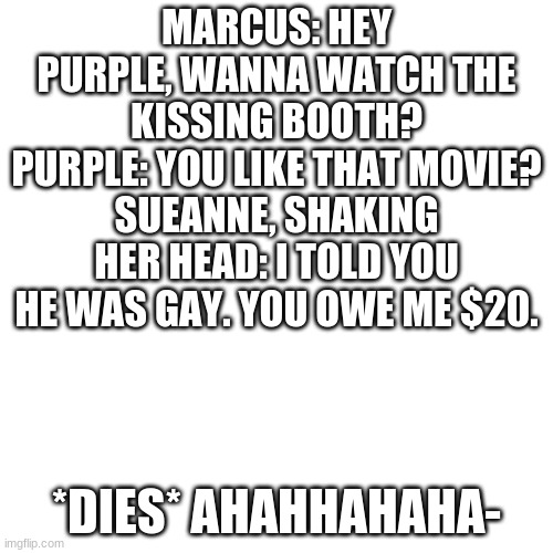 BLANK. | MARCUS: HEY PURPLE, WANNA WATCH THE KISSING BOOTH?
PURPLE: YOU LIKE THAT MOVIE?
SUEANNE, SHAKING HER HEAD: I TOLD YOU HE WAS GAY. YOU OWE ME $20. *DIES* AHAHHAHAHA- | image tagged in blank | made w/ Imgflip meme maker