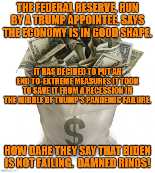 The GOP plan is clear.  Sabotage Americans' economic well being for politics. | THE FEDERAL RESERVE, RUN BY A TRUMP APPOINTEE, SAYS THE ECONOMY IS IN GOOD SHAPE. IT HAS DECIDED TO PUT AN END TO  EXTREME MEASURES IT TOOK TO SAVE IT FROM A RECESSION IN THE MIDDLE OF TRUMP'S PANDEMIC FAILURE. HOW DARE THEY SAY THAT BIDEN IS NOT FAILING.  DAMNED RINOS! | image tagged in politics | made w/ Imgflip meme maker