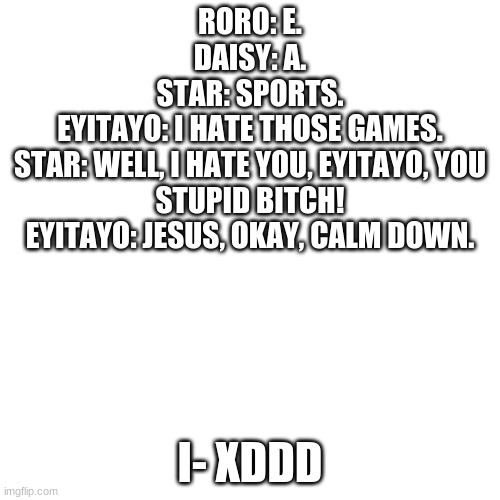 BLANK. | RORO: E.
DAISY: A.
STAR: SPORTS.
EYITAYO: I HATE THOSE GAMES.
STAR: WELL, I HATE YOU, EYITAYO, YOU STUPID BITCH!
EYITAYO: JESUS, OKAY, CALM DOWN. I- XDDD | image tagged in blank | made w/ Imgflip meme maker