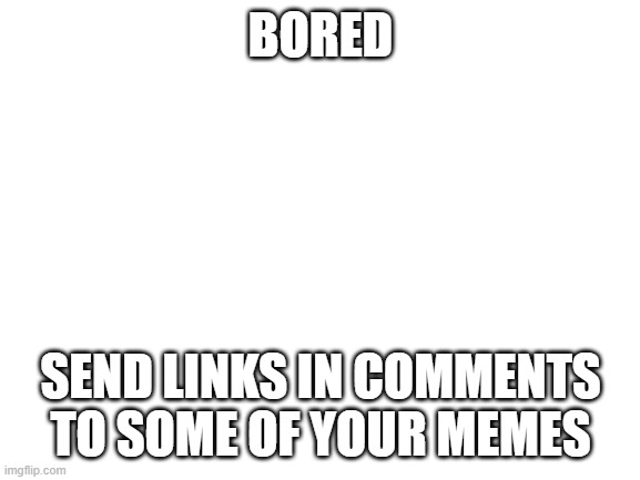 bored | BORED; SEND LINKS IN COMMENTS TO SOME OF YOUR MEMES | image tagged in blank white template | made w/ Imgflip meme maker