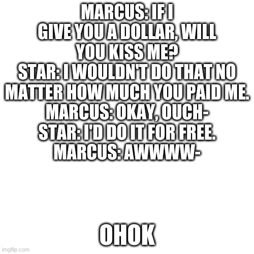 BLANK. | MARCUS: IF I GIVE YOU A DOLLAR, WILL YOU KISS ME?
STAR: I WOULDN'T DO THAT NO MATTER HOW MUCH YOU PAID ME.
MARCUS: OKAY, OUCH-
STAR: I'D DO IT FOR FREE.
MARCUS: AWWWW-; OHOK | image tagged in blank | made w/ Imgflip meme maker