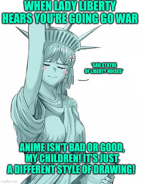 Lady Liberty. Apologies to anyone who's not American or French. | WHEN LADY LIBERTY HEARS YOU'RE GOING GO WAR; *SAD STATUE OF LIBERTY NOISES*; ANIME ISN'T BAD OR GOOD, MY CHILDREN! IT'S JUST A DIFFERENT STYLE OF DRAWING! | image tagged in lady liberty,statue of liberty,anime girl,anime vs anti anime,ig is a warmonger | made w/ Imgflip meme maker