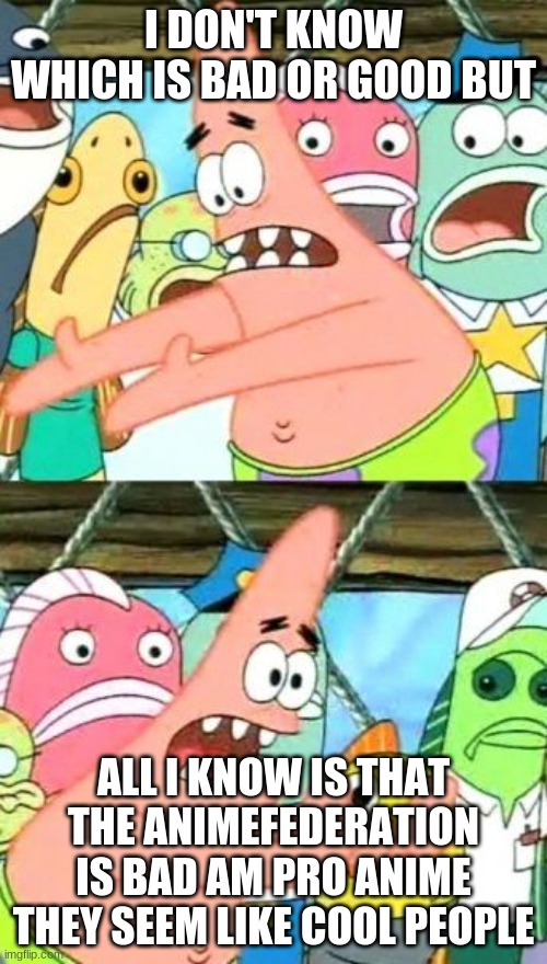 Put It Somewhere Else Patrick | I DON'T KNOW WHICH IS BAD OR GOOD BUT; ALL I KNOW IS THAT THE ANIMEFEDERATION IS BAD AM PRO ANIME THEY SEEM LIKE COOL PEOPLE | image tagged in memes,put it somewhere else patrick | made w/ Imgflip meme maker