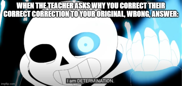 Sans | WHEN THE TEACHER ASKS WHY YOU CORRECT THEIR CORRECT CORRECTION TO YOUR ORIGINAL, WRONG, ANSWER: | image tagged in i am determination | made w/ Imgflip meme maker