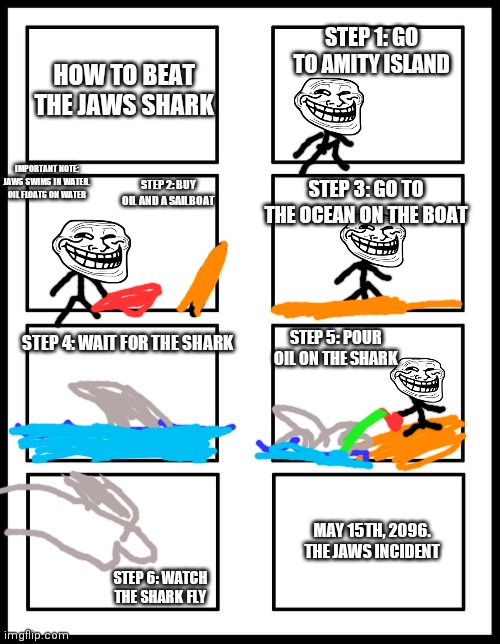 The Jaws Incident | STEP 1: GO TO AMITY ISLAND; HOW TO BEAT THE JAWS SHARK; IMPORTANT NOTE: JAWS SWIMS IN WATER. OIL FLOATS ON WATER; STEP 2: BUY OIL AND A SAILBOAT; STEP 3: GO TO THE OCEAN ON THE BOAT; STEP 4: WAIT FOR THE SHARK; STEP 5: POUR OIL ON THE SHARK; MAY 15TH, 2096. THE JAWS INCIDENT; STEP 6: WATCH THE SHARK FLY | image tagged in 8 panel blank comic | made w/ Imgflip meme maker