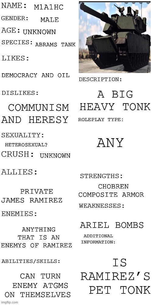 Tonk | M1A1HC; MALE; UNKNOWN; ABRAMS TANK; DEMOCRACY AND OIL; A BIG HEAVY TONK; COMMUNISM AND HERESY; ANY; HETEROSEXUAL? UNKNOWN; CHOBREN COMPOSITE ARMOR; PRIVATE JAMES RAMIREZ; ARIEL BOMBS; ANYTHING THAT IS AN ENEMYS OF RAMIREZ; IS RAMIREZ’S  PET TONK; CAN TURN ENEMY ATGMS ON THEMSELVES | image tagged in updated roleplay oc showcase | made w/ Imgflip meme maker