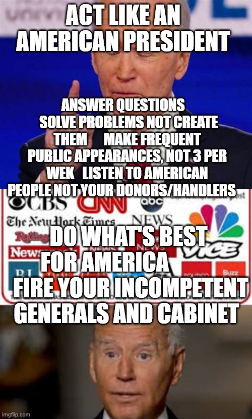ACT LIKE AN AMERICAN PRESIDENT; ANSWER QUESTIONS     SOLVE PROBLEMS NOT CREATE THEM      MAKE FREQUENT PUBLIC APPEARANCES, NOT 3 PER WEK   LISTEN TO AMERICAN PEOPLE NOT YOUR DONORS/HANDLERS; DO WHAT'S BEST FOR AMERICA             FIRE YOUR INCOMPETENT GENERALS AND CABINET | image tagged in fake news | made w/ Imgflip meme maker