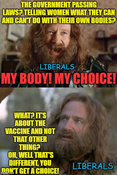 Liberal Hypocrisy at it's finest | THE GOVERNMENT PASSING LAWS? TELLING WOMEN WHAT THEY CAN AND CAN'T DO WITH THEIR OWN BODIES? MY BODY! MY CHOICE! LIBERALS; WHAT? IT'S ABOUT THE VACCINE AND NOT THAT OTHER THING? 
 OH, WELL THAT'S DIFFERENT, YOU DON'T GET A CHOICE! LIBERALS | image tagged in memes,what year is it,political meme,covid vaccine,liberal logic,liberal hypocrisy | made w/ Imgflip meme maker