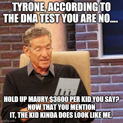 Gonna be a lot more baby daddies next year. | TYRONE, ACCORDING TO THE DNA TEST YOU ARE NO.... HOLD UP MAURY $3600 PER KID YOU SAY?
NOW THAT YOU MENTION IT, THE KID KINDA DOES LOOK LIKE ME. | image tagged in memes,maury lie detector,stimulus,baby daddy | made w/ Imgflip meme maker