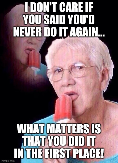 salty grandma | I DON'T CARE IF YOU SAID YOU'D NEVER DO IT AGAIN... WHAT MATTERS IS THAT YOU DID IT IN THE FIRST PLACE! | image tagged in salty grandma | made w/ Imgflip meme maker