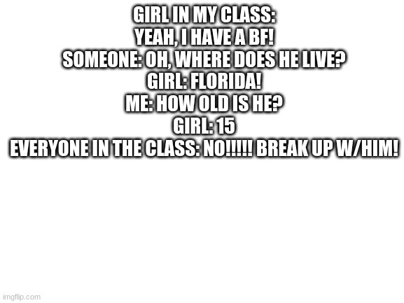 im still processing this- | GIRL IN MY CLASS: YEAH, I HAVE A BF!
SOMEONE: OH, WHERE DOES HE LIVE?
GIRL: FLORIDA!
ME: HOW OLD IS HE?
GIRL: 15
EVERYONE IN THE CLASS: NO!!!!! BREAK UP W/HIM! | image tagged in blank white template | made w/ Imgflip meme maker