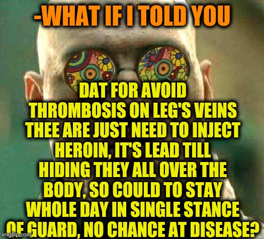 -Magic powder. | DAT FOR AVOID THROMBOSIS ON LEG'S VEINS THEE ARE JUST NEED TO INJECT HEROIN, IT'S LEAD TILL HIDING THEY ALL OVER THE BODY, SO COULD TO STAY WHOLE DAY IN SINGLE STANCE OF GUARD, NO CHANCE AT DISEASE? -WHAT IF I TOLD YOU | image tagged in acid kicks in morpheus,heroin,don't do drugs,guardians of the galaxy,resistance,strong legs | made w/ Imgflip meme maker